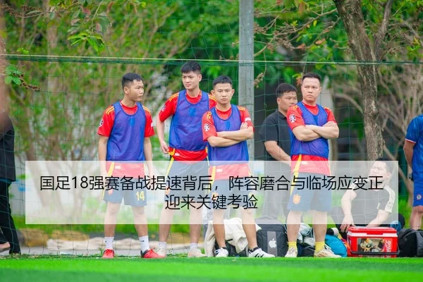 国足18强赛备战提速背后，阵容磨合与临场应变正迎来关键考验 | kaiyun